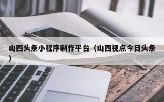 松滋山西头条小程序制作平台（山西视点今日头条）